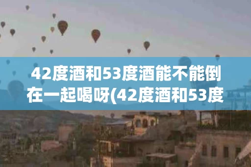42度酒和53度酒能不能倒在一起喝呀(42度酒和53度酒能不能混着喝)