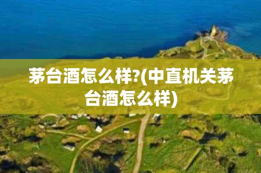 茅台酒怎么样?(中直机关茅台酒怎么样)