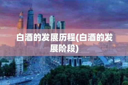 白酒的发展历程(白酒的发展阶段)
