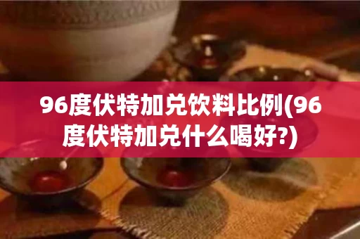 96度伏特加兑饮料比例(96度伏特加兑什么喝好?)