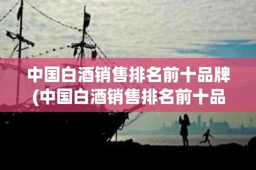 中国白酒销售排名前十品牌(中国白酒销售排名前十品牌名单)