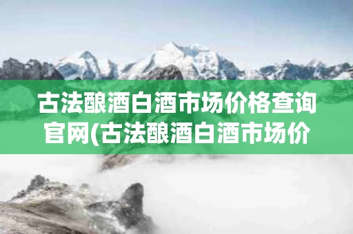 古法酿酒白酒市场价格查询官网(古法酿酒白酒市场价格查询官网下载)