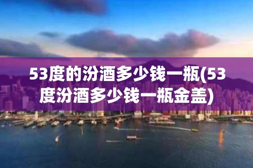 53度的汾酒多少钱一瓶(53度汾酒多少钱一瓶金盖)