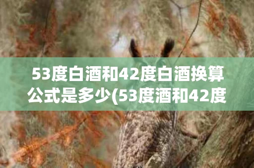 53度白酒和42度白酒换算公式是多少(53度酒和42度酒哪个好)