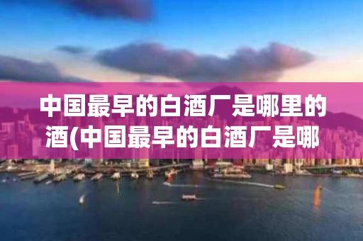 中国最早的白酒厂是哪里的酒(中国最早的白酒厂是哪里的酒呢)
