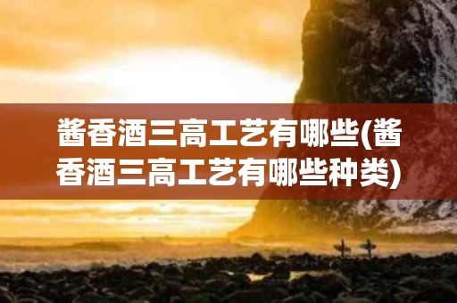 酱香酒三高工艺有哪些(酱香酒三高工艺有哪些种类)