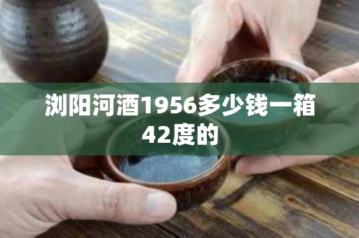浏阳河酒1956多少钱一箱42度的