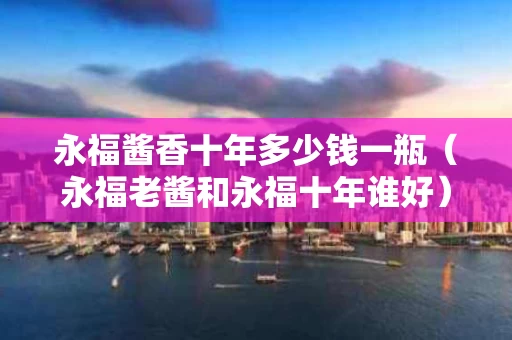 永福酱香十年多少钱一瓶（永福老酱和永福十年谁好）