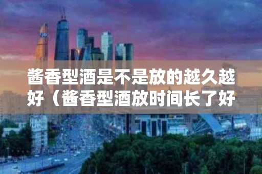 酱香型酒是不是放的越久越好（酱香型酒放时间长了好吗）