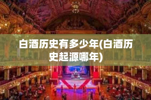 白酒历史有多少年(白酒历史起源哪年)