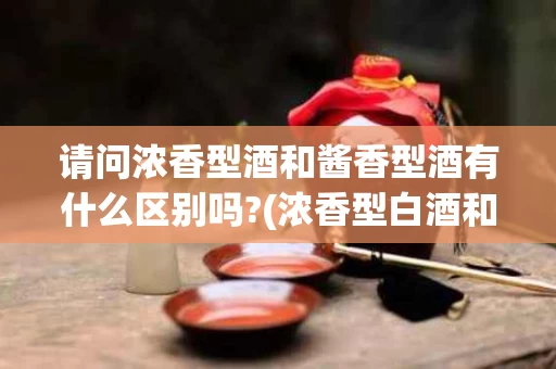 请问浓香型酒和酱香型酒有什么区别吗?(浓香型白酒和酱香型白酒的区别在什么地方)