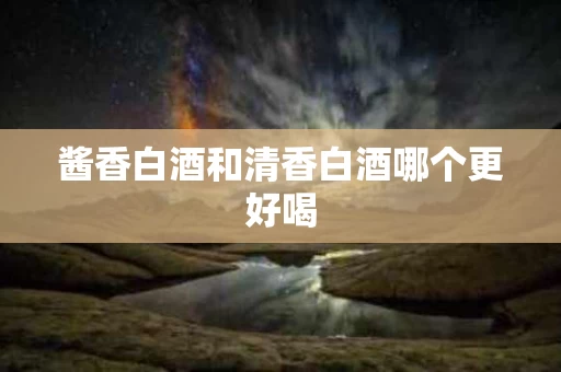 酱香白酒和清香白酒哪个更好喝