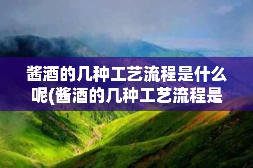 酱酒的几种工艺流程是什么呢(酱酒的几种工艺流程是什么呢图片)