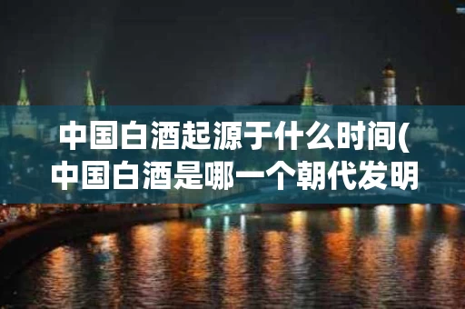 中国白酒起源于什么时间(中国白酒是哪一个朝代发明的)