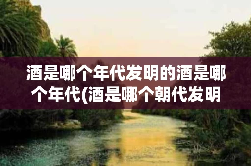 酒是哪个年代发明的酒是哪个年代(酒是哪个朝代发明的?)