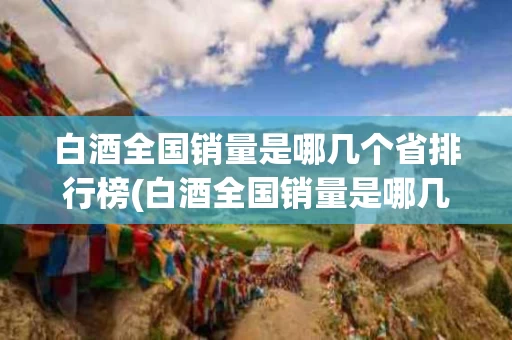 白酒全国销量是哪几个省排行榜(白酒全国销量是哪几个省排行榜第一)