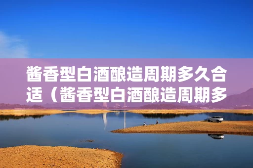 酱香型白酒酿造周期多久合适（酱香型白酒酿造周期多久合适喝）