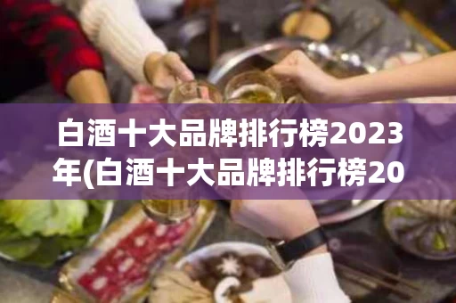 白酒十大品牌排行榜2023年(白酒十大品牌排行榜2023年有哪些)