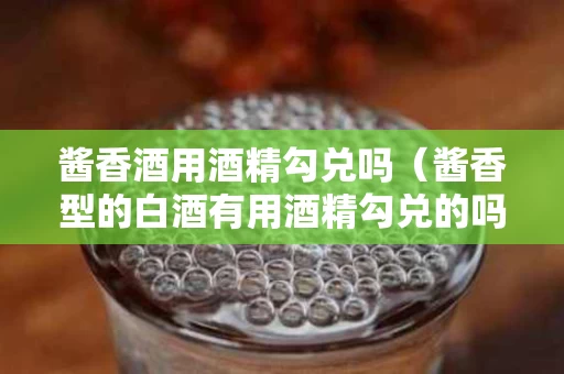 酱香酒用酒精勾兑吗（酱香型的白酒有用酒精勾兑的吗?）
