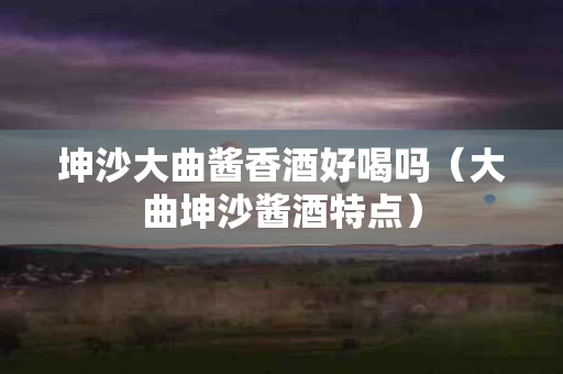 坤沙大曲酱香酒好喝吗（大曲坤沙酱酒特点）