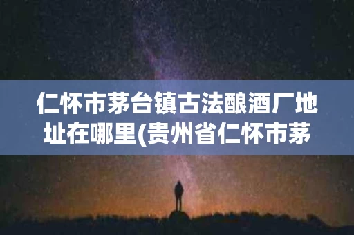 仁怀市茅台镇古法酿酒厂地址在哪里(贵州省仁怀市茅台镇古法酿酒有限公司)