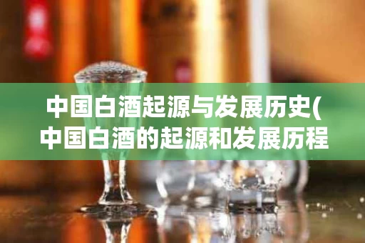 中国白酒起源与发展历史(中国白酒的起源和发展历程)