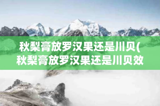 秋梨膏放罗汉果还是川贝(秋梨膏放罗汉果还是川贝效果好)