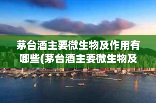 茅台酒主要微生物及作用有哪些(茅台酒主要微生物及作用有哪些特点)