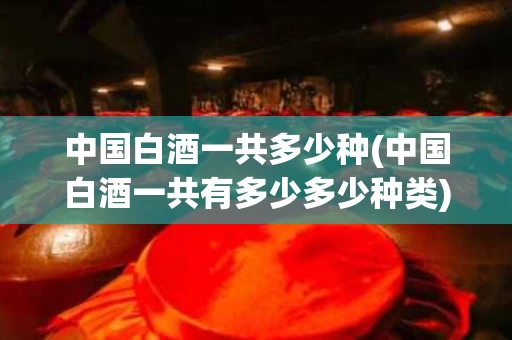 中国白酒一共多少种(中国白酒一共有多少多少种类)