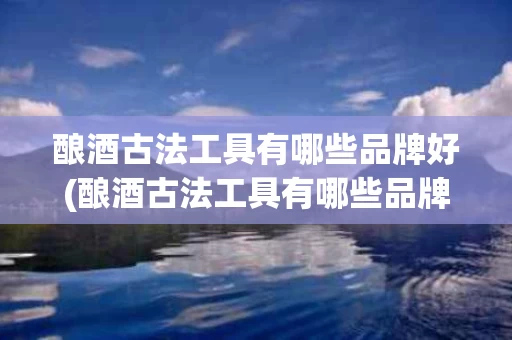 酿酒古法工具有哪些品牌好(酿酒古法工具有哪些品牌好一点)
