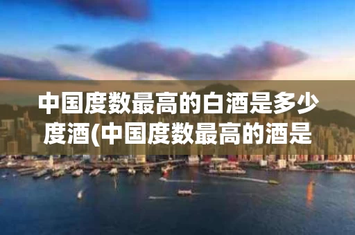 中国度数最高的白酒是多少度酒(中国度数最高的酒是什么)