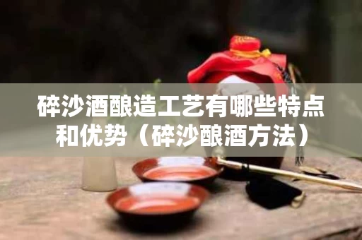 碎沙酒酿造工艺有哪些特点和优势（碎沙酿酒方法）