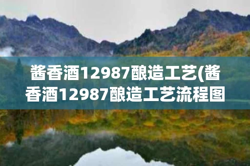 酱香酒12987酿造工艺(酱香酒12987酿造工艺流程图片)