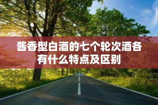 酱香型白酒的七个轮次酒各有什么特点及区别