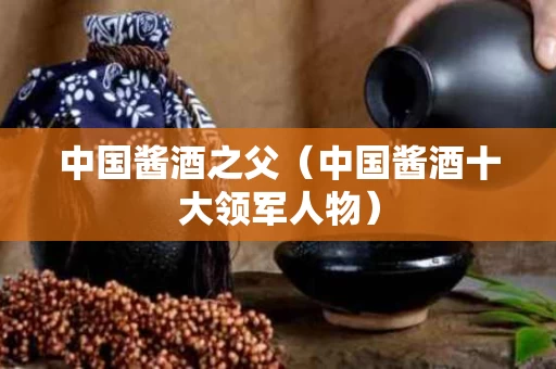 中国酱酒之父（中国酱酒十大领军人物）