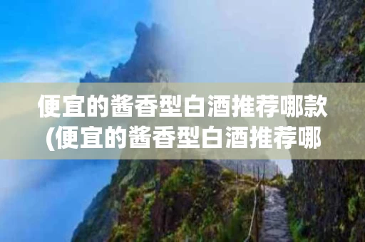 便宜的酱香型白酒推荐哪款(便宜的酱香型白酒推荐哪款好)