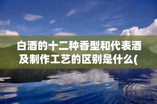 白酒的十二种香型和代表酒及制作工艺的区别是什么(各香型白酒的主要工艺特点及香味特征)