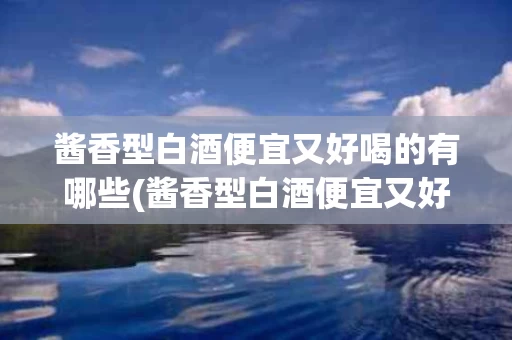 酱香型白酒便宜又好喝的有哪些(酱香型白酒便宜又好喝的有哪些品牌)