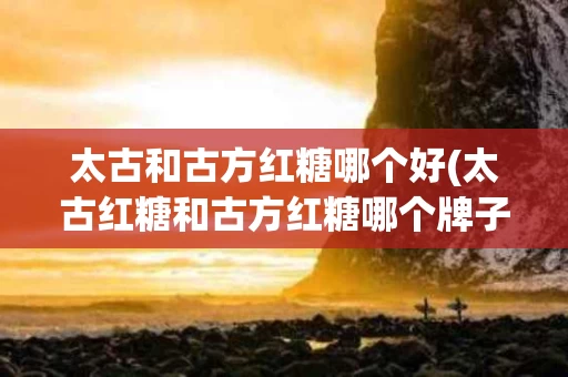 太古和古方红糖哪个好(太古红糖和古方红糖哪个牌子好)