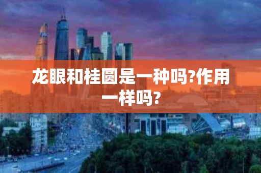 龙眼和桂圆是一种吗?作用一样吗?