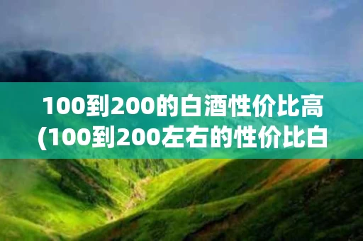 100到200的白酒性价比高(100到200左右的性价比白酒)