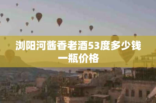 浏阳河酱香老酒53度多少钱一瓶价格