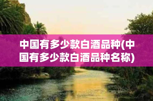 中国有多少款白酒品种(中国有多少款白酒品种名称)