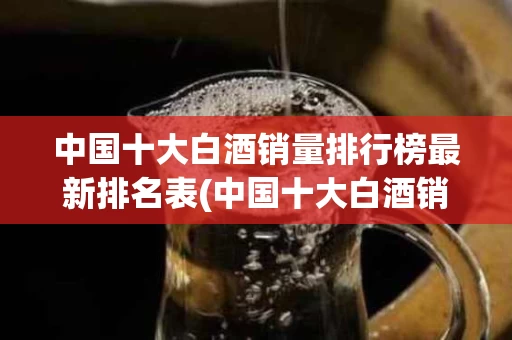 中国十大白酒销量排行榜最新排名表(中国十大白酒销量排行榜最新排名表格)