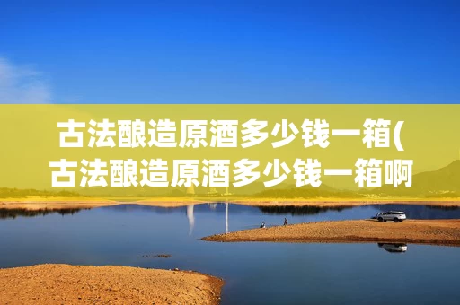 古法酿造原酒多少钱一箱(古法酿造原酒多少钱一箱啊)