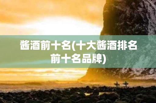 酱酒前十名(十大酱酒排名前十名品牌)