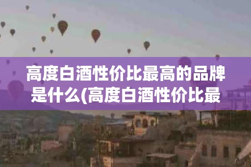 高度白酒性价比最高的品牌是什么(高度白酒性价比最高的品牌是什么牌子)