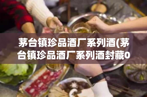 茅台镇珍品酒厂系列酒(茅台镇珍品酒厂系列酒封藏0 6年多少钱)