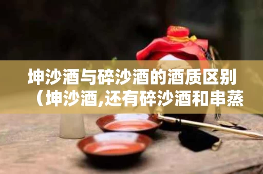 坤沙酒与碎沙酒的酒质区别（坤沙酒,还有碎沙酒和串蒸酒）