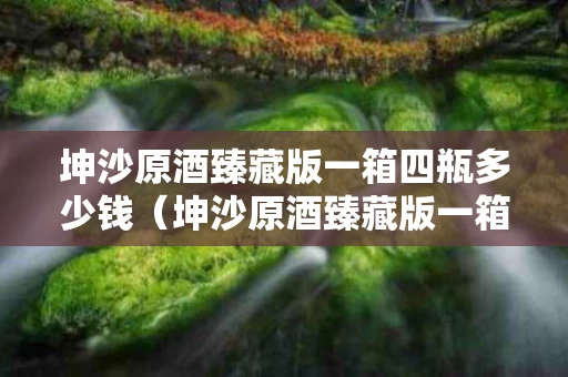 坤沙原酒臻藏版一箱四瓶多少钱（坤沙原酒臻藏版一箱四瓶多少钱啊）
